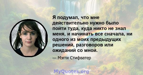 Я подумал, что мне действительно нужно было пойти туда, куда никто не знал меня, и начинать все сначала, ни одного из моих предыдущих решений, разговоров или ожиданий со мной.