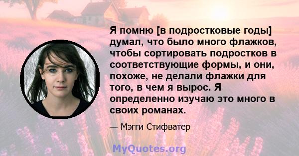 Я помню [в подростковые годы] думал, что было много флажков, чтобы сортировать подростков в соответствующие формы, и они, похоже, не делали флажки для того, в чем я вырос. Я определенно изучаю это много в своих романах.