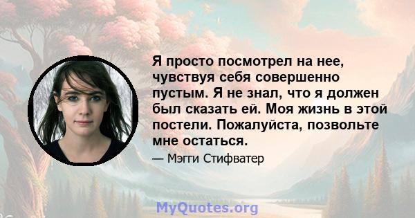 Я просто посмотрел на нее, чувствуя себя совершенно пустым. Я не знал, что я должен был сказать ей. Моя жизнь в этой постели. Пожалуйста, позвольте мне остаться.