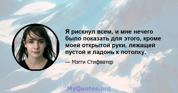 Я рискнул всем, и мне нечего было показать для этого, кроме моей открытой руки, лежащей пустой и ладонь к потолку.