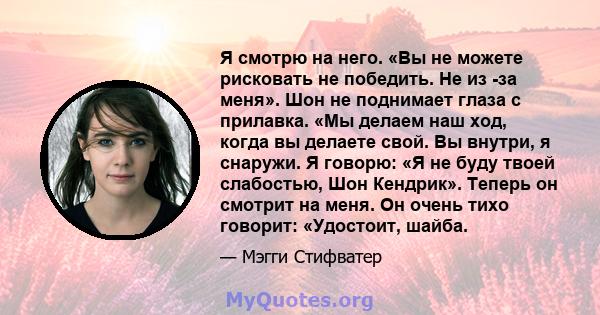 Я смотрю на него. «Вы не можете рисковать не победить. Не из -за меня». Шон не поднимает глаза с прилавка. «Мы делаем наш ход, когда вы делаете свой. Вы внутри, я снаружи. Я говорю: «Я не буду твоей слабостью, Шон