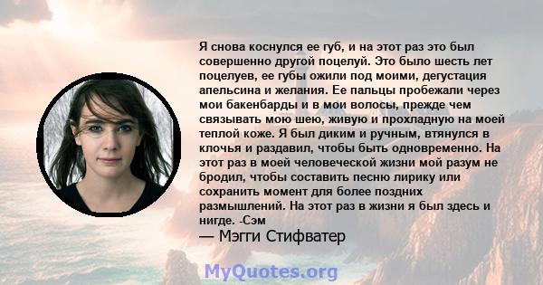 Я снова коснулся ее губ, и на этот раз это был совершенно другой поцелуй. Это было шесть лет поцелуев, ее губы ожили под моими, дегустация апельсина и желания. Ее пальцы пробежали через мои бакенбарды и в мои волосы,