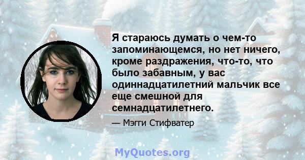 Я стараюсь думать о чем-то запоминающемся, но нет ничего, кроме раздражения, что-то, что было забавным, у вас одиннадцатилетний мальчик все еще смешной для семнадцатилетнего.