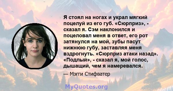 Я стоял на ногах и украл мягкий поцелуй из его губ. «Сюрприз», - сказал я. Сэм наклонился и поцеловал меня в ответ, его рот затянулся на мой, зубы пасут нижнюю губу, заставляя меня вздрогнуть. «Сюрприз атаки назад».