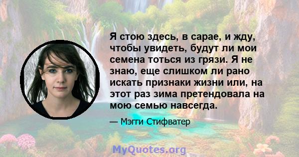 Я стою здесь, в сарае, и жду, чтобы увидеть, будут ли мои семена тоться из грязи. Я не знаю, еще слишком ли рано искать признаки жизни или, на этот раз зима претендовала на мою семью навсегда.