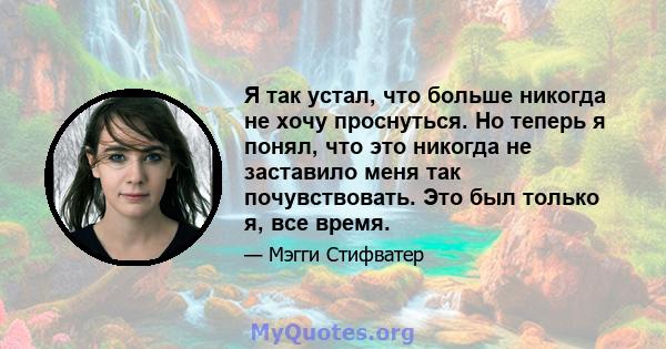 Я так устал, что больше никогда не хочу проснуться. Но теперь я понял, что это никогда не заставило меня так почувствовать. Это был только я, все время.