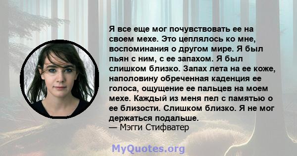 Я все еще мог почувствовать ее на своем мехе. Это цеплялось ко мне, воспоминания о другом мире. Я был пьян с ним, с ее запахом. Я был слишком близко. Запах лета на ее коже, наполовину обреченная каденция ее голоса,