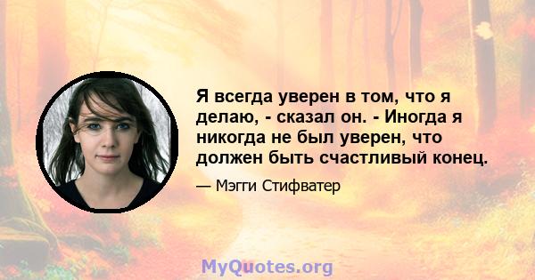 Я всегда уверен в том, что я делаю, - сказал он. - Иногда я никогда не был уверен, что должен быть счастливый конец.