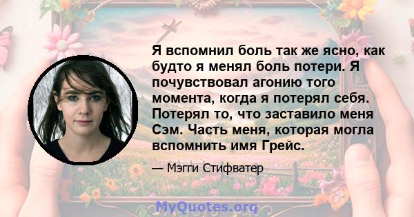 Я вспомнил боль так же ясно, как будто я менял боль потери. Я почувствовал агонию того момента, когда я потерял себя. Потерял то, что заставило меня Сэм. Часть меня, которая могла вспомнить имя Грейс.