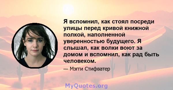 Я вспомнил, как стоял посреди улицы перед кривой книжной полкой, наполненной уверенностью будущего. Я слышал, как волки воют за домом и вспомнил, как рад быть человеком.