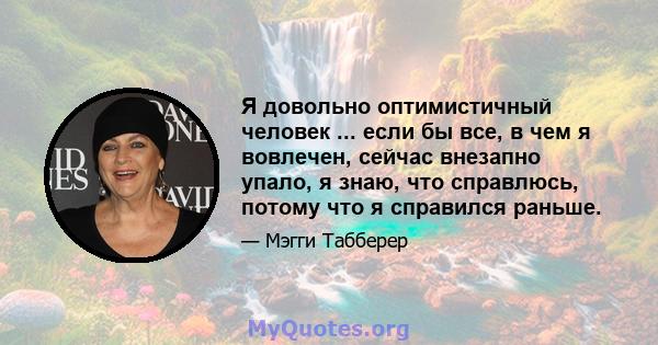 Я довольно оптимистичный человек ... если бы все, в чем я вовлечен, сейчас внезапно упало, я знаю, что справлюсь, потому что я справился раньше.