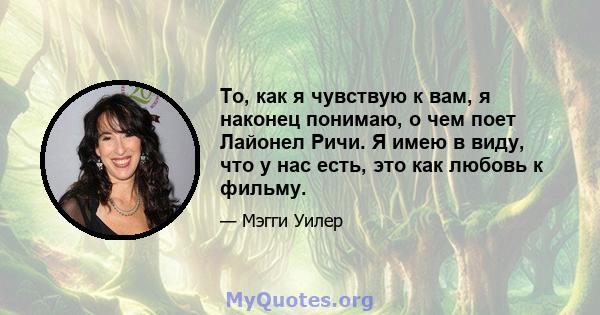 То, как я чувствую к вам, я наконец понимаю, о чем поет Лайонел Ричи. Я имею в виду, что у нас есть, это как любовь к фильму.