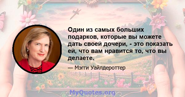 Один из самых больших подарков, которые вы можете дать своей дочери, - это показать ей, что вам нравится то, что вы делаете.