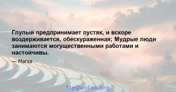 Глупый предпринимает пустяк, и вскоре воздерживается, обескураженная; Мудрые люди занимаются могущественными работами и настойчивы.