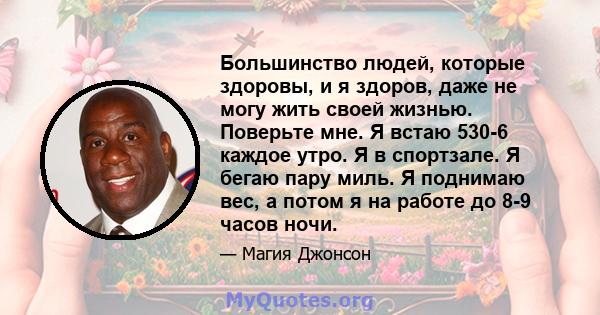 Большинство людей, которые здоровы, и я здоров, даже не могу жить своей жизнью. Поверьте мне. Я встаю 530-6 каждое утро. Я в спортзале. Я бегаю пару миль. Я поднимаю вес, а потом я на работе до 8-9 часов ночи.