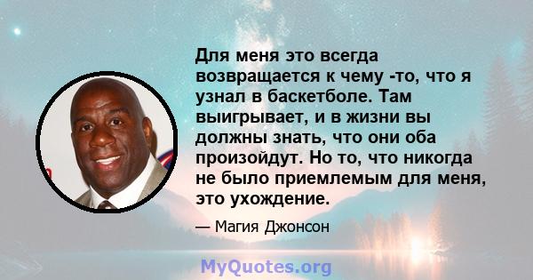 Для меня это всегда возвращается к чему -то, что я узнал в баскетболе. Там выигрывает, и в жизни вы должны знать, что они оба произойдут. Но то, что никогда не было приемлемым для меня, это ухождение.