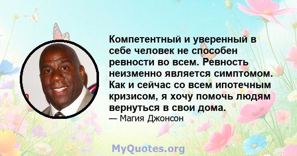 Компетентный и уверенный в себе человек не способен ревности во всем. Ревность неизменно является симптомом. Как и сейчас со всем ипотечным кризисом, я хочу помочь людям вернуться в свои дома.