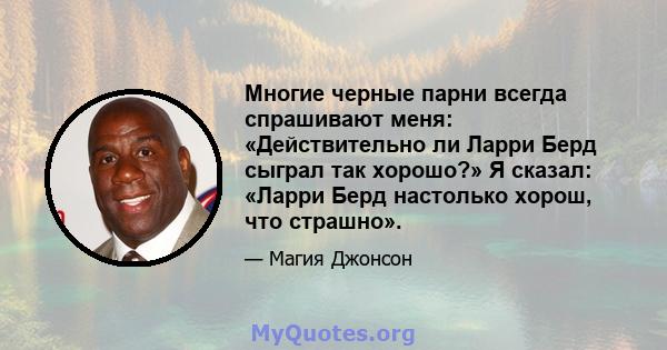 Многие черные парни всегда спрашивают меня: «Действительно ли Ларри Берд сыграл так хорошо?» Я сказал: «Ларри Берд настолько хорош, что страшно».