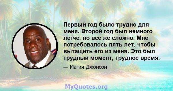 Первый год было трудно для меня. Второй год был немного легче, но все же сложно. Мне потребовалось пять лет, чтобы вытащить его из меня. Это был трудный момент, трудное время.