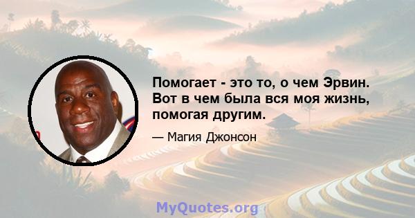 Помогает - это то, о чем Эрвин. Вот в чем была вся моя жизнь, помогая другим.