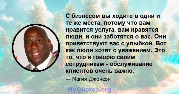 С бизнесом вы ходите в одни и те же места, потому что вам нравится услуга, вам нравятся люди, и они заботятся о вас. Они приветствуют вас с улыбкой. Вот как люди хотят с уважением. Это то, что я говорю своим сотрудникам 