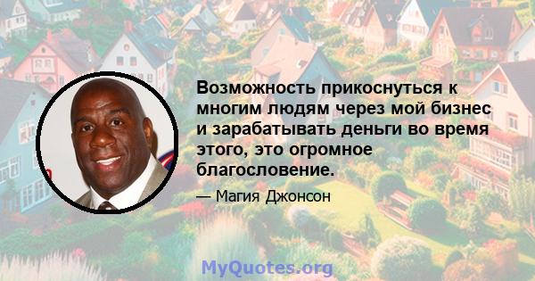 Возможность прикоснуться к многим людям через мой бизнес и зарабатывать деньги во время этого, это огромное благословение.