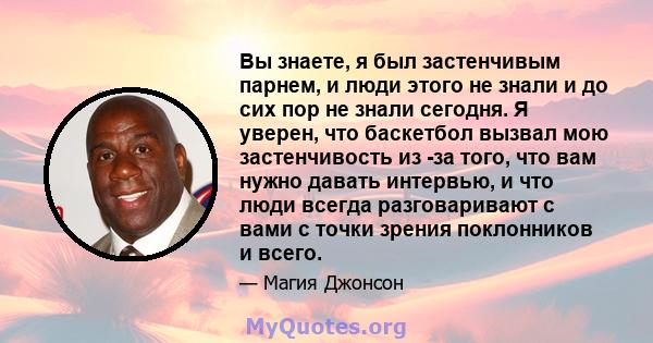 Вы знаете, я был застенчивым парнем, и люди этого не знали и до сих пор не знали сегодня. Я уверен, что баскетбол вызвал мою застенчивость из -за того, что вам нужно давать интервью, и что люди всегда разговаривают с