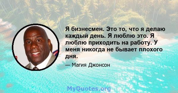 Я бизнесмен. Это то, что я делаю каждый день. Я люблю это. Я люблю приходить на работу. У меня никогда не бывает плохого дня.