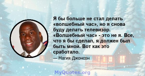 Я бы больше не стал делать «волшебный час», но я снова буду делать телевизор. «Волшебный час» - это не я. Все, что я бы сделал, я должен был быть мной. Вот как это сработало.