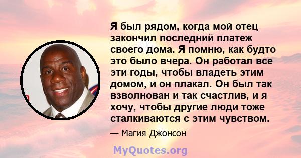 Я был рядом, когда мой отец закончил последний платеж своего дома. Я помню, как будто это было вчера. Он работал все эти годы, чтобы владеть этим домом, и он плакал. Он был так взволнован и так счастлив, и я хочу, чтобы 