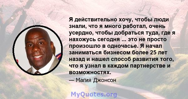 Я действительно хочу, чтобы люди знали, что я много работал, очень усердно, чтобы добраться туда, где я нахожусь сегодня ... это не просто произошло в одночасье. Я начал заниматься бизнесом более 25 лет назад и нашел