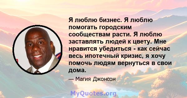 Я люблю бизнес. Я люблю помогать городским сообществам расти. Я люблю заставлять людей к цвету. Мне нравится убедиться - как сейчас весь ипотечный кризис, я хочу помочь людям вернуться в свои дома.