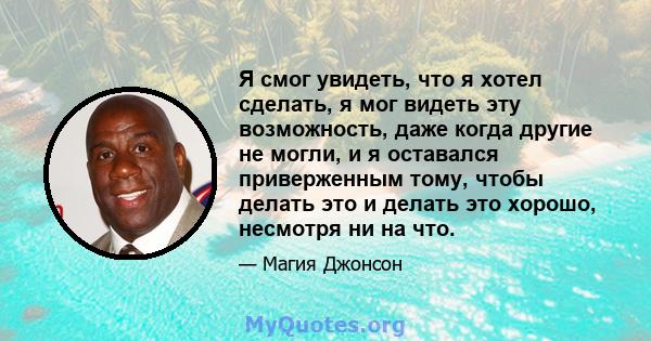 Я смог увидеть, что я хотел сделать, я мог видеть эту возможность, даже когда другие не могли, и я оставался приверженным тому, чтобы делать это и делать это хорошо, несмотря ни на что.