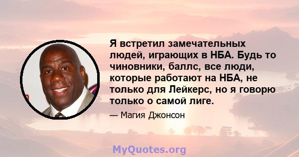 Я встретил замечательных людей, играющих в НБА. Будь то чиновники, баллс, все люди, которые работают на НБА, не только для Лейкерс, но я говорю только о самой лиге.