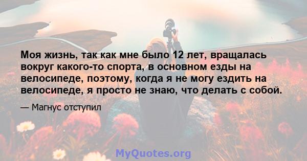 Моя жизнь, так как мне было 12 лет, вращалась вокруг какого-то спорта, в основном езды на велосипеде, поэтому, когда я не могу ездить на велосипеде, я просто не знаю, что делать с собой.