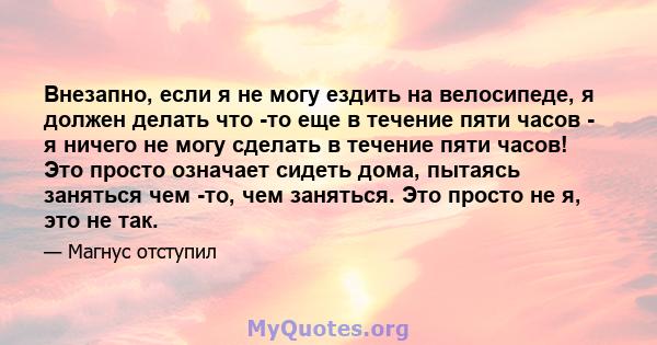 Внезапно, если я не могу ездить на велосипеде, я должен делать что -то еще в течение пяти часов - я ничего не могу сделать в течение пяти часов! Это просто означает сидеть дома, пытаясь заняться чем -то, чем заняться.