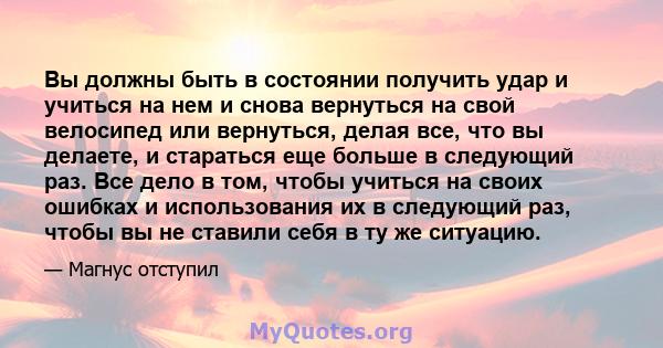 Вы должны быть в состоянии получить удар и учиться на нем и снова вернуться на свой велосипед или вернуться, делая все, что вы делаете, и стараться еще больше в следующий раз. Все дело в том, чтобы учиться на своих