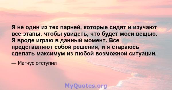 Я не один из тех парней, которые сидят и изучают все этапы, чтобы увидеть, что будет моей вещью. Я вроде играю в данный момент. Все представляют собой решения, и я стараюсь сделать максимум из любой возможной ситуации.