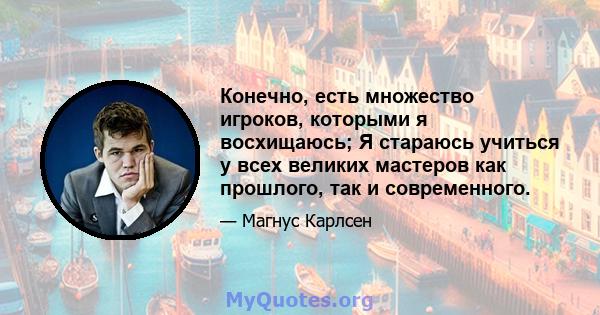 Конечно, есть множество игроков, которыми я восхищаюсь; Я стараюсь учиться у всех великих мастеров как прошлого, так и современного.