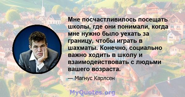 Мне посчастливилось посещать школы, где они понимали, когда мне нужно было уехать за границу, чтобы играть в шахматы. Конечно, социально важно ходить в школу и взаимодействовать с людьми вашего возраста.