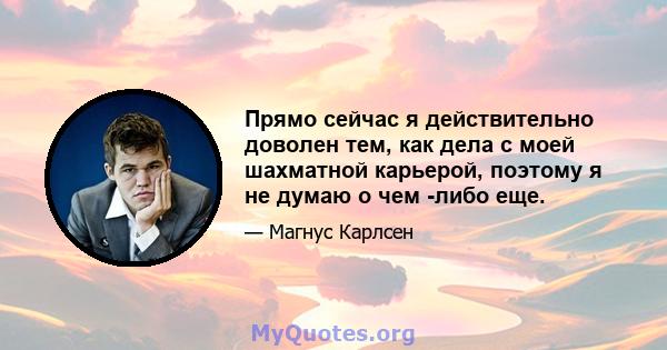 Прямо сейчас я действительно доволен тем, как дела с моей шахматной карьерой, поэтому я не думаю о чем -либо еще.