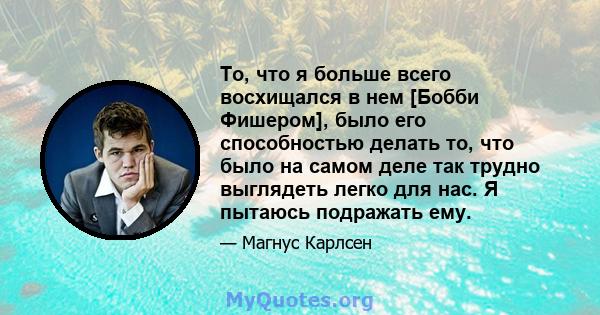 То, что я больше всего восхищался в нем [Бобби Фишером], было его способностью делать то, что было на самом деле так трудно выглядеть легко для нас. Я пытаюсь подражать ему.