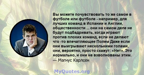 Вы можете почувствовать то же самое в футболе или футболе - например, для лучших команд в Испании и Англии, общественности ... они на самом деле не будут подбадривать, когда играют против плохих команд, если не делают