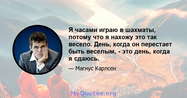 Я часами играю в шахматы, потому что я нахожу это так весело. День, когда он перестает быть веселым, - это день, когда я сдаюсь.