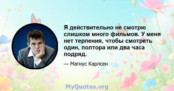 Я действительно не смотрю слишком много фильмов. У меня нет терпения, чтобы смотреть один, полтора или два часа подряд.