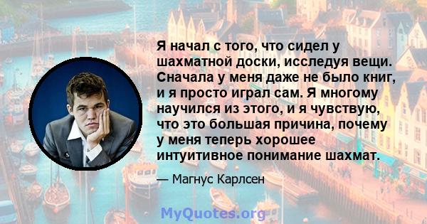 Я начал с того, что сидел у шахматной доски, исследуя вещи. Сначала у меня даже не было книг, и я просто играл сам. Я многому научился из этого, и я чувствую, что это большая причина, почему у меня теперь хорошее