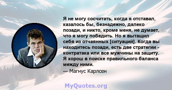 Я не могу сосчитать, когда я отставал, казалось бы, безнадежно, далеко позади, и никто, кроме меня, не думает, что я могу победить. Но я вытащил себя из отчаянных [ситуаций]. Когда вы находитесь позади, есть две