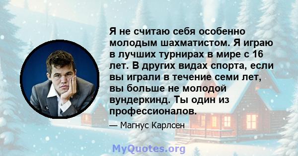 Я не считаю себя особенно молодым шахматистом. Я играю в лучших турнирах в мире с 16 лет. В других видах спорта, если вы играли в течение семи лет, вы больше не молодой вундеркинд. Ты один из профессионалов.