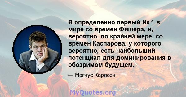 Я определенно первый № 1 в мире со времен Фишера, и, вероятно, по крайней мере, со времен Каспарова, у которого, вероятно, есть наибольший потенциал для доминирования в обозримом будущем.