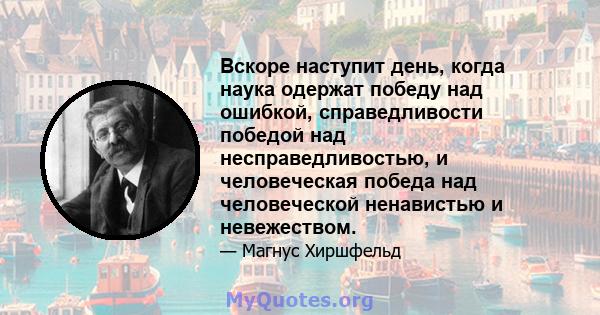 Вскоре наступит день, когда наука одержат победу над ошибкой, справедливости победой над несправедливостью, и человеческая победа над человеческой ненавистью и невежеством.